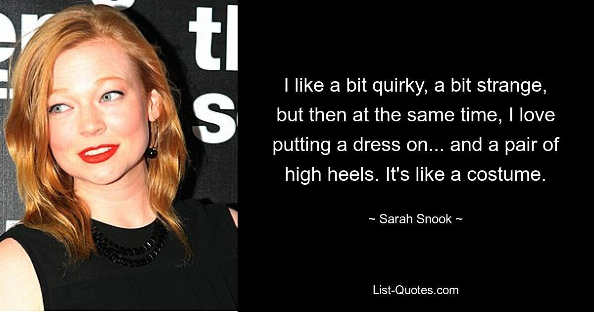 I like a bit quirky, a bit strange, but then at the same time, I love putting a dress on... and a pair of high heels. It's like a costume. — © Sarah Snook