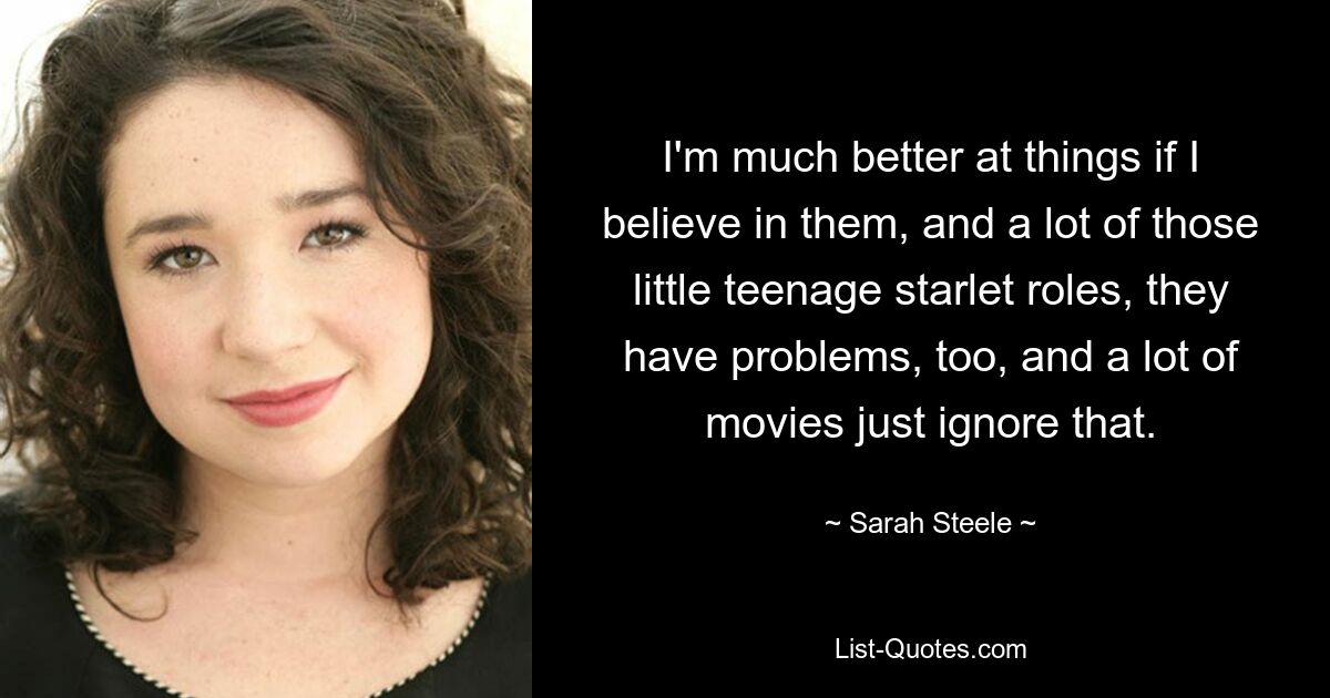 I'm much better at things if I believe in them, and a lot of those little teenage starlet roles, they have problems, too, and a lot of movies just ignore that. — © Sarah Steele