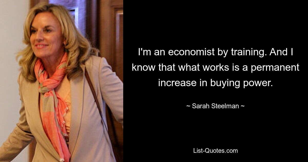 I'm an economist by training. And I know that what works is a permanent increase in buying power. — © Sarah Steelman