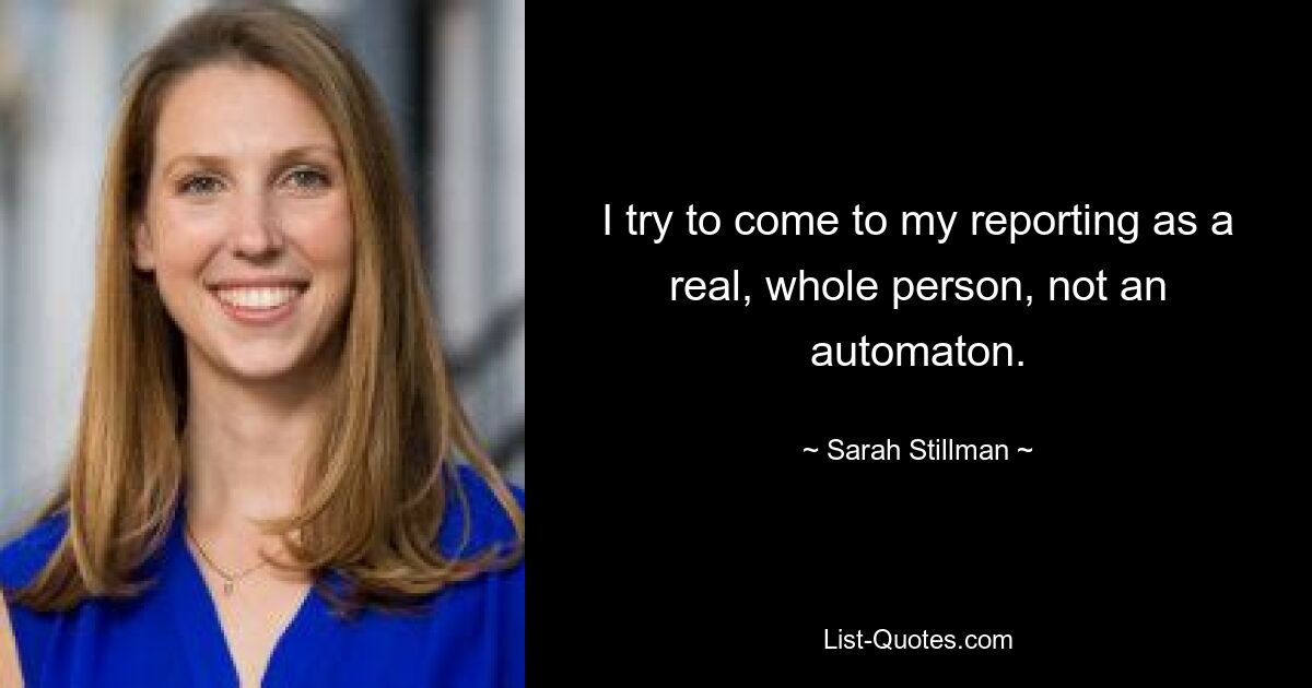 I try to come to my reporting as a real, whole person, not an automaton. — © Sarah Stillman