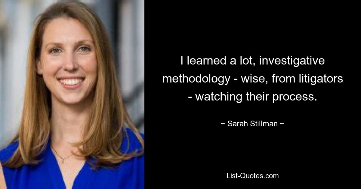 I learned a lot, investigative methodology - wise, from litigators - watching their process. — © Sarah Stillman