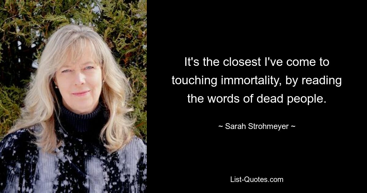 It's the closest I've come to touching immortality, by reading the words of dead people. — © Sarah Strohmeyer