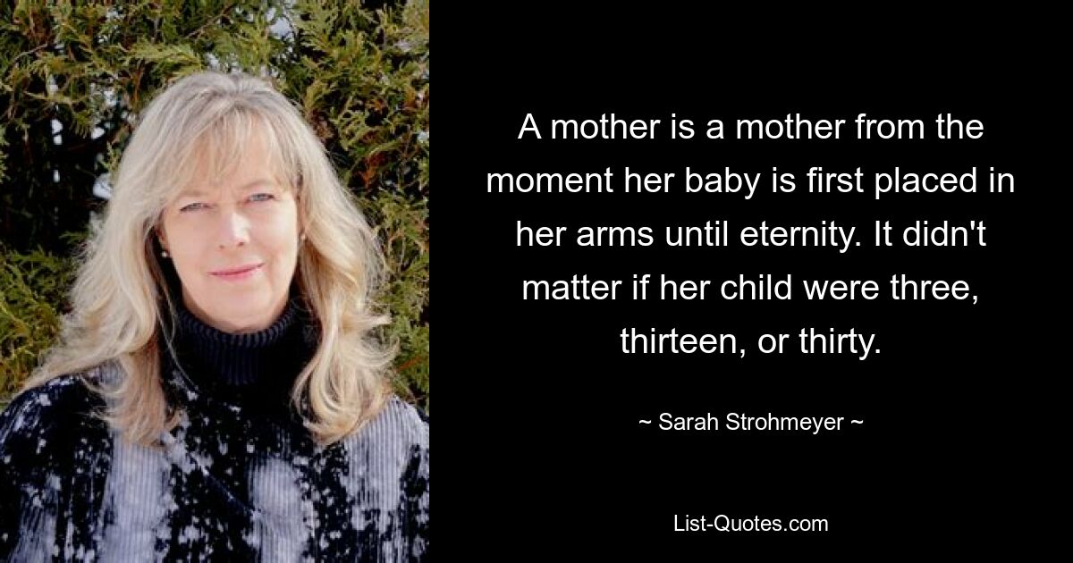 A mother is a mother from the moment her baby is first placed in her arms until eternity. It didn't matter if her child were three, thirteen, or thirty. — © Sarah Strohmeyer