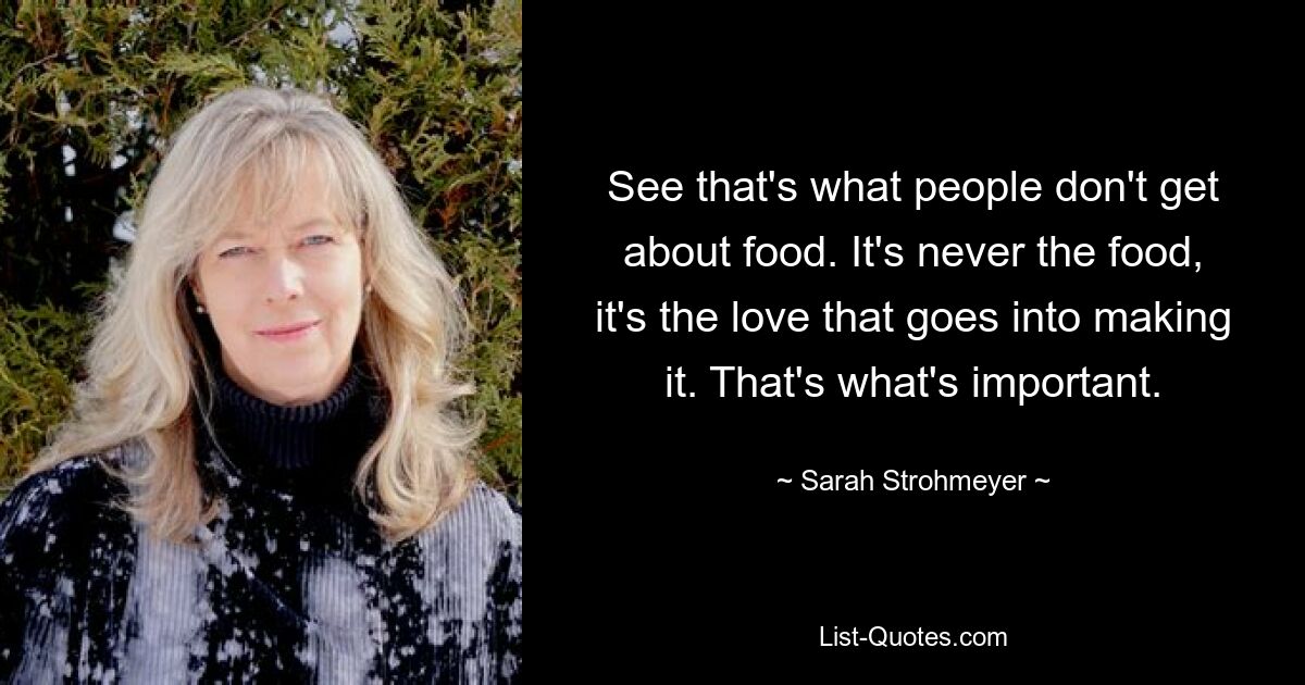 See that's what people don't get about food. It's never the food, it's the love that goes into making it. That's what's important. — © Sarah Strohmeyer