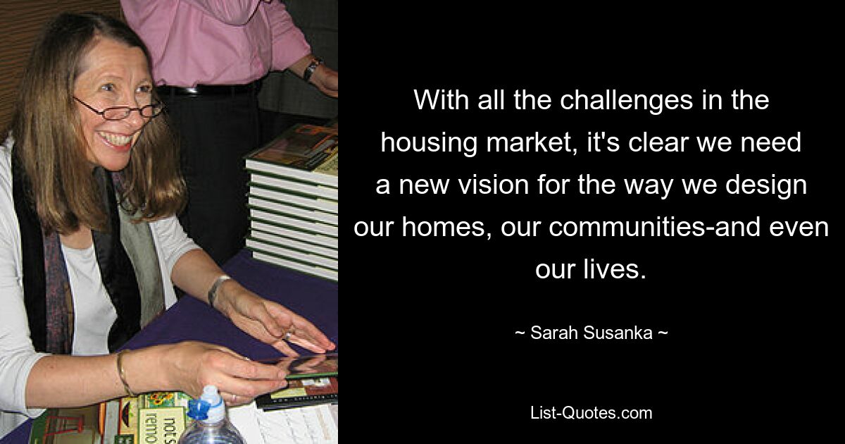 With all the challenges in the housing market, it's clear we need a new vision for the way we design our homes, our communities-and even our lives. — © Sarah Susanka