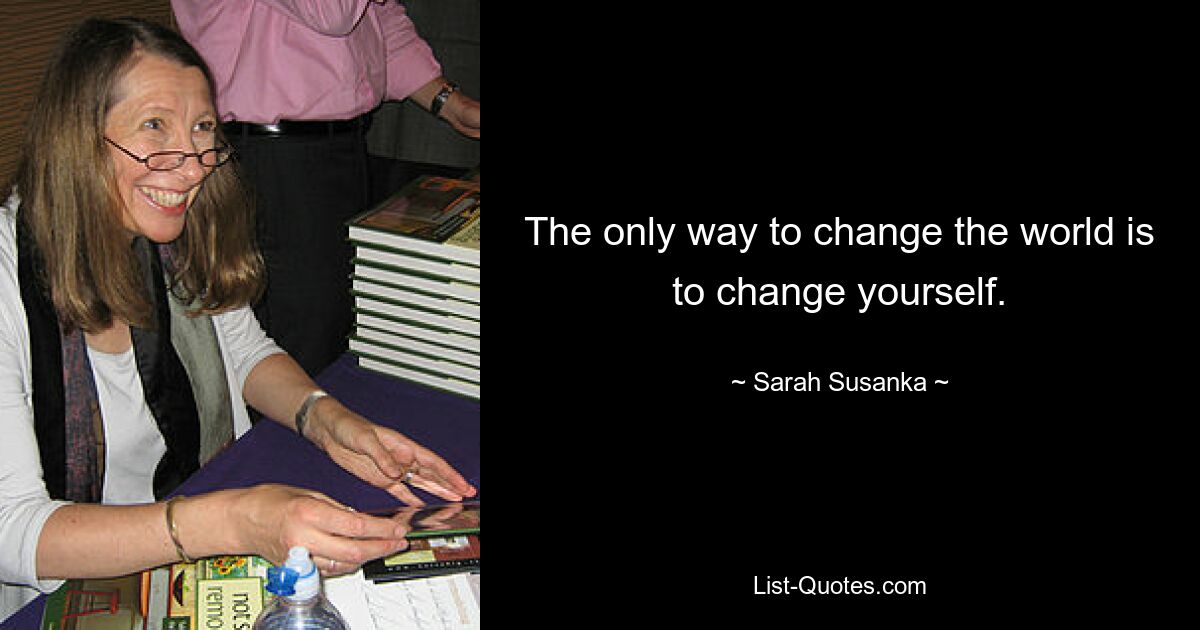 The only way to change the world is to change yourself. — © Sarah Susanka