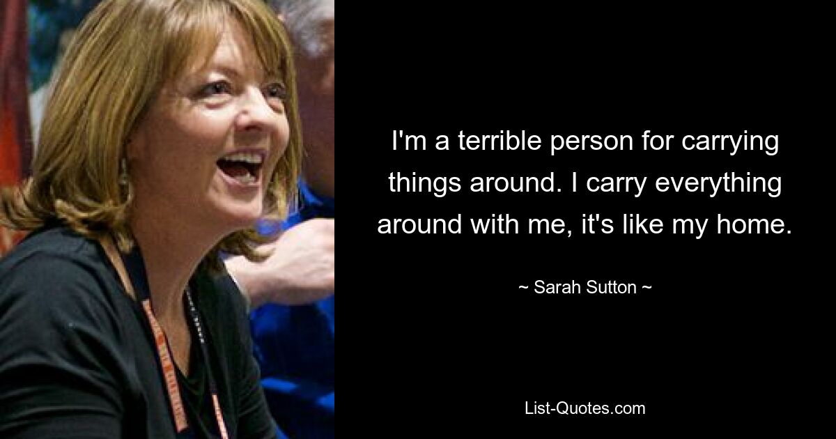 I'm a terrible person for carrying things around. I carry everything around with me, it's like my home. — © Sarah Sutton