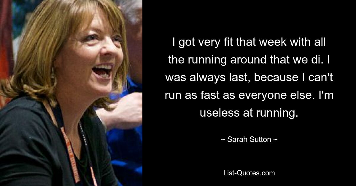 I got very fit that week with all the running around that we di. I was always last, because I can't run as fast as everyone else. I'm useless at running. — © Sarah Sutton