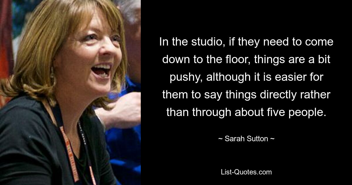 In the studio, if they need to come down to the floor, things are a bit pushy, although it is easier for them to say things directly rather than through about five people. — © Sarah Sutton