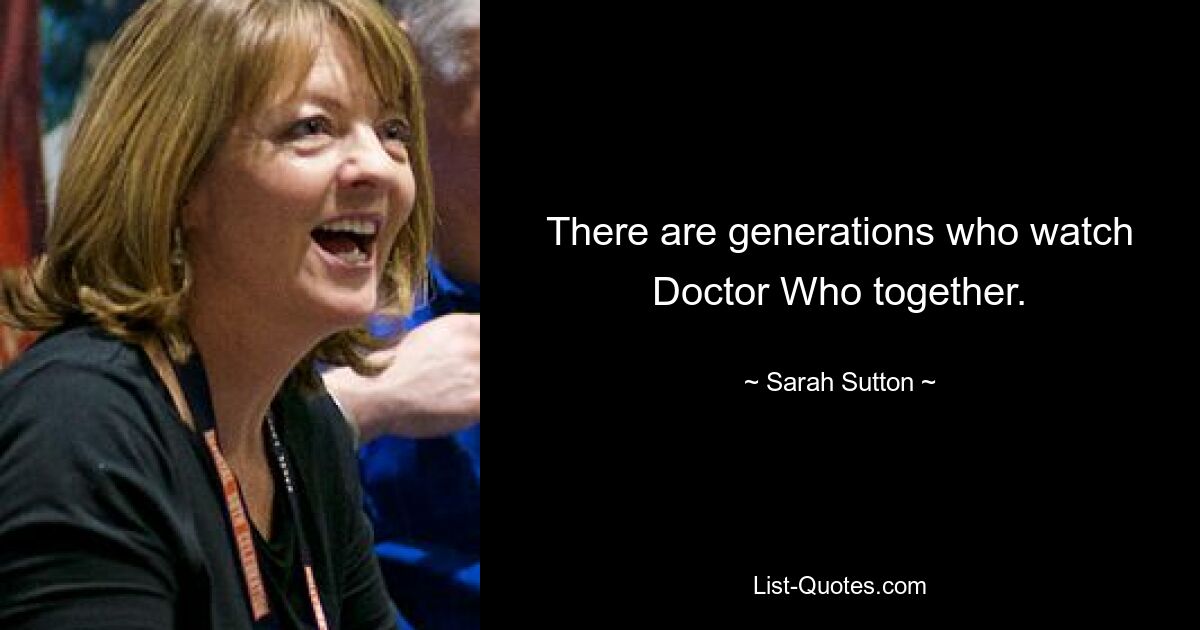 There are generations who watch Doctor Who together. — © Sarah Sutton