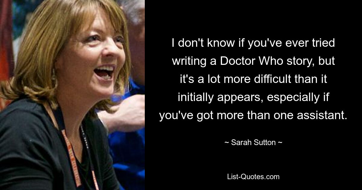 I don't know if you've ever tried writing a Doctor Who story, but it's a lot more difficult than it initially appears, especially if you've got more than one assistant. — © Sarah Sutton