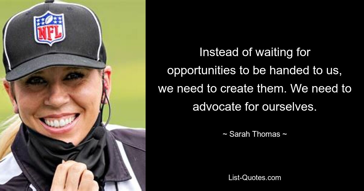 Instead of waiting for opportunities to be handed to us, we need to create them. We need to advocate for ourselves. — © Sarah Thomas