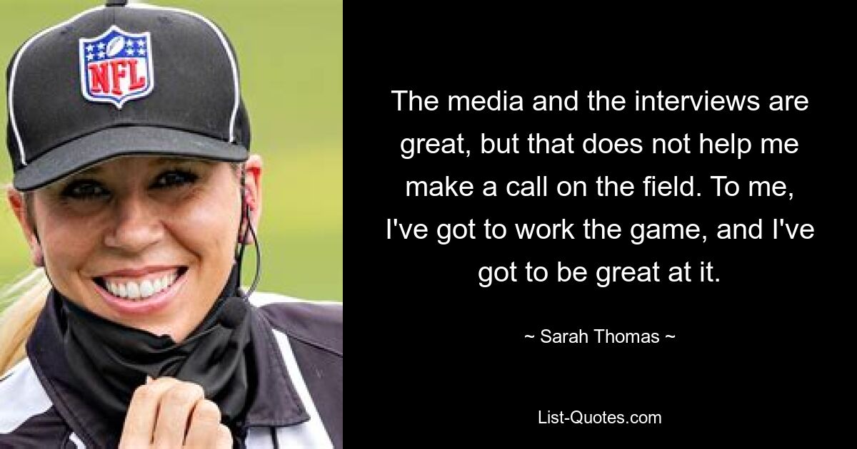 The media and the interviews are great, but that does not help me make a call on the field. To me, I've got to work the game, and I've got to be great at it. — © Sarah Thomas