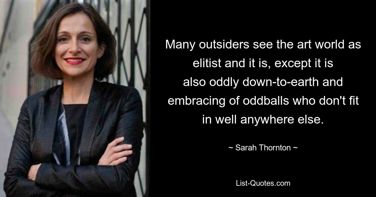 Many outsiders see the art world as elitist and it is, except it is also oddly down-to-earth and embracing of oddballs who don't fit in well anywhere else. — © Sarah Thornton