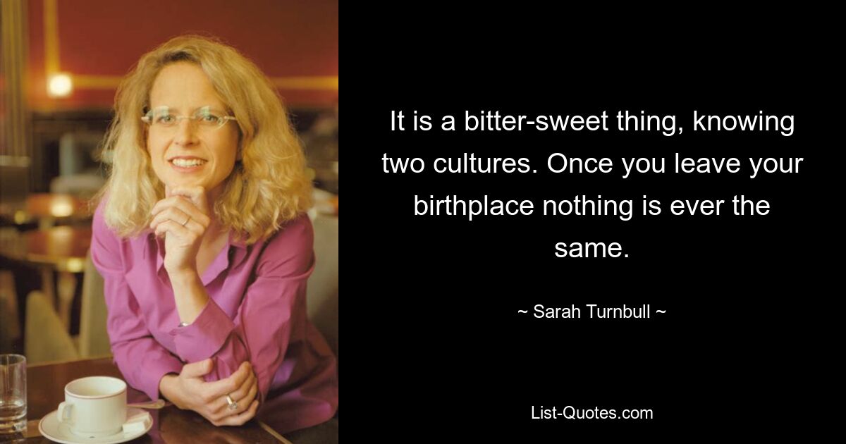 It is a bitter-sweet thing, knowing two cultures. Once you leave your birthplace nothing is ever the same. — © Sarah Turnbull