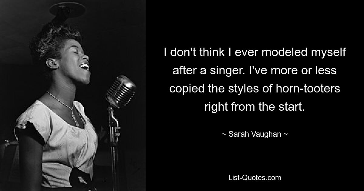 I don't think I ever modeled myself after a singer. I've more or less copied the styles of horn-tooters right from the start. — © Sarah Vaughan