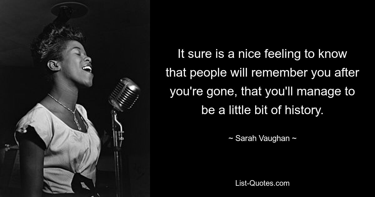 It sure is a nice feeling to know that people will remember you after you're gone, that you'll manage to be a little bit of history. — © Sarah Vaughan