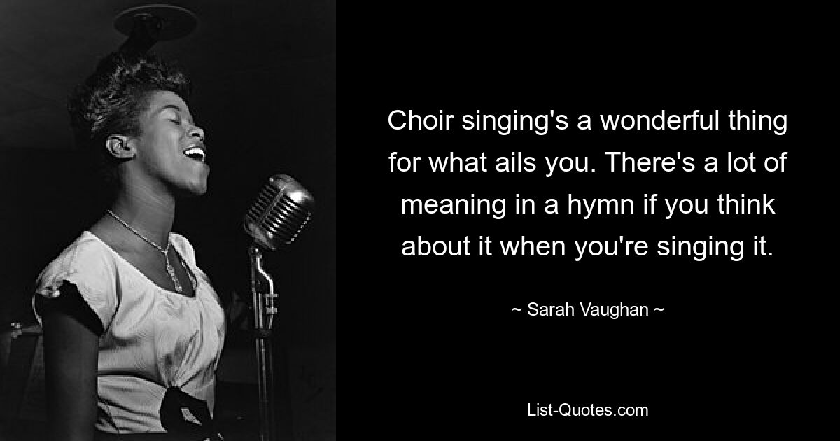 Choir singing's a wonderful thing for what ails you. There's a lot of meaning in a hymn if you think about it when you're singing it. — © Sarah Vaughan