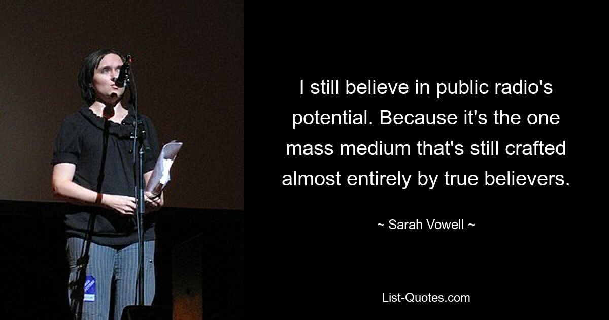 I still believe in public radio's potential. Because it's the one mass medium that's still crafted almost entirely by true believers. — © Sarah Vowell