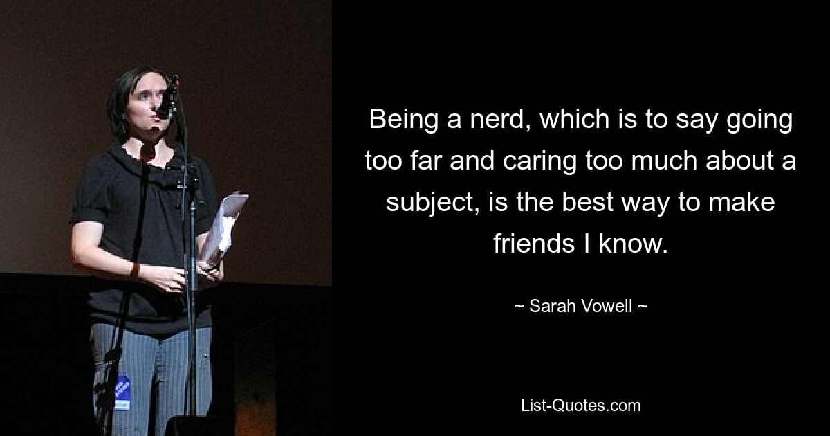 Being a nerd, which is to say going too far and caring too much about a subject, is the best way to make friends I know. — © Sarah Vowell