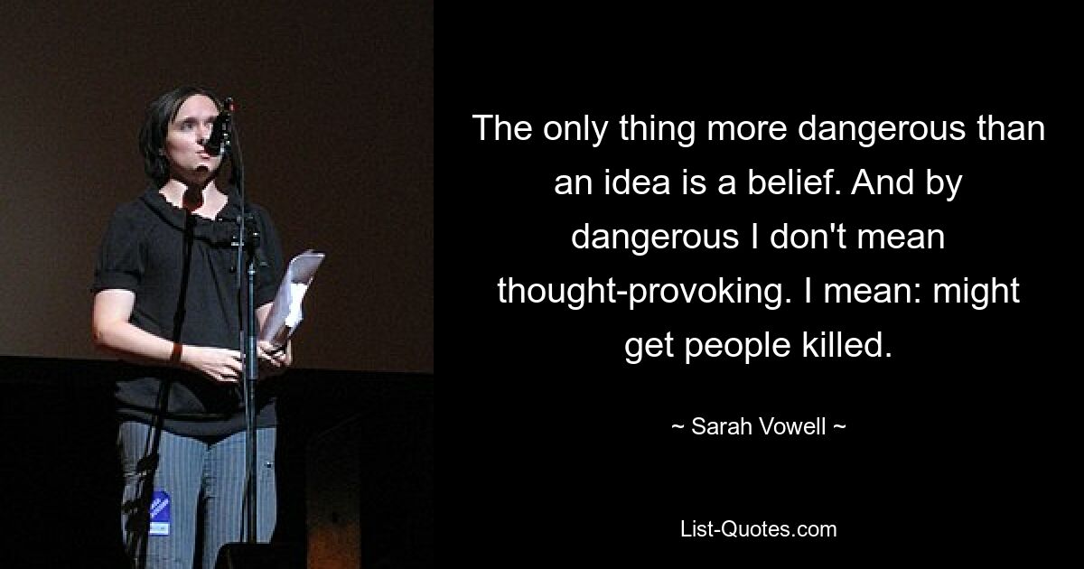 The only thing more dangerous than an idea is a belief. And by dangerous I don't mean thought-provoking. I mean: might get people killed. — © Sarah Vowell