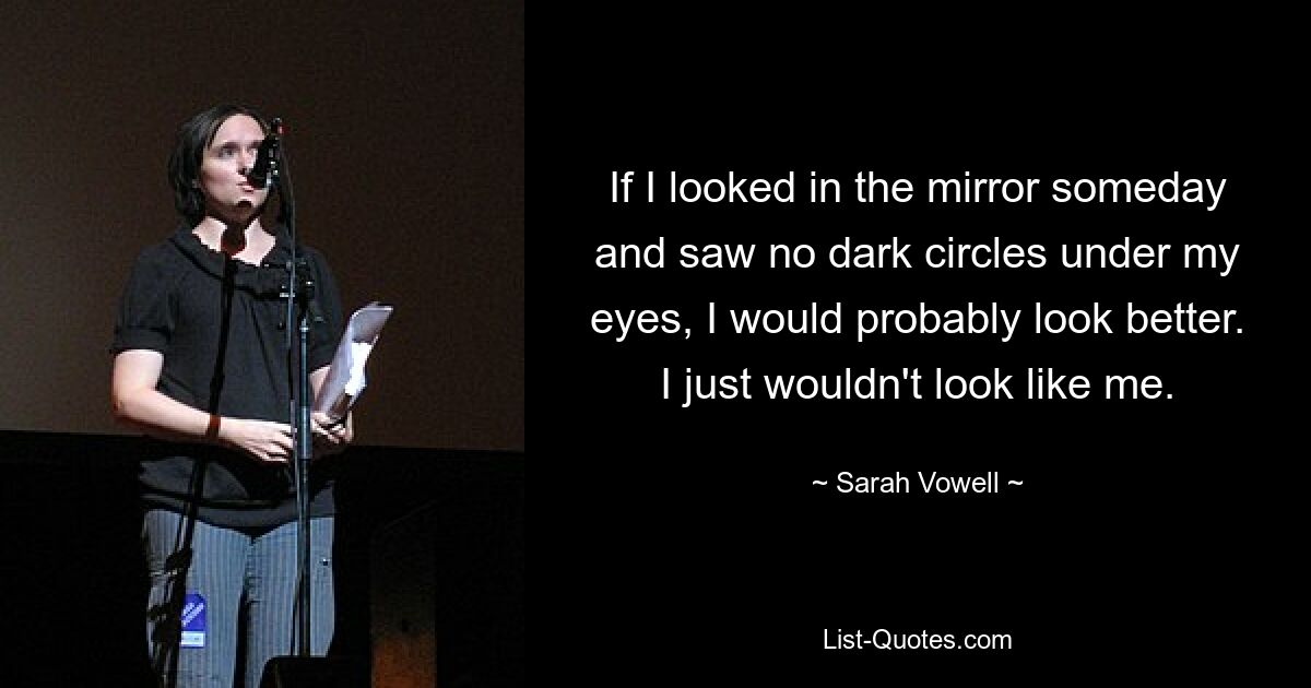 If I looked in the mirror someday and saw no dark circles under my eyes, I would probably look better. I just wouldn't look like me. — © Sarah Vowell