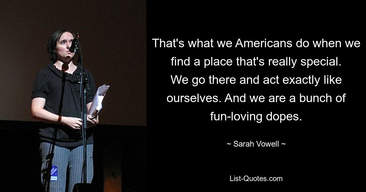 That's what we Americans do when we find a place that's really special. We go there and act exactly like ourselves. And we are a bunch of fun-loving dopes. — © Sarah Vowell