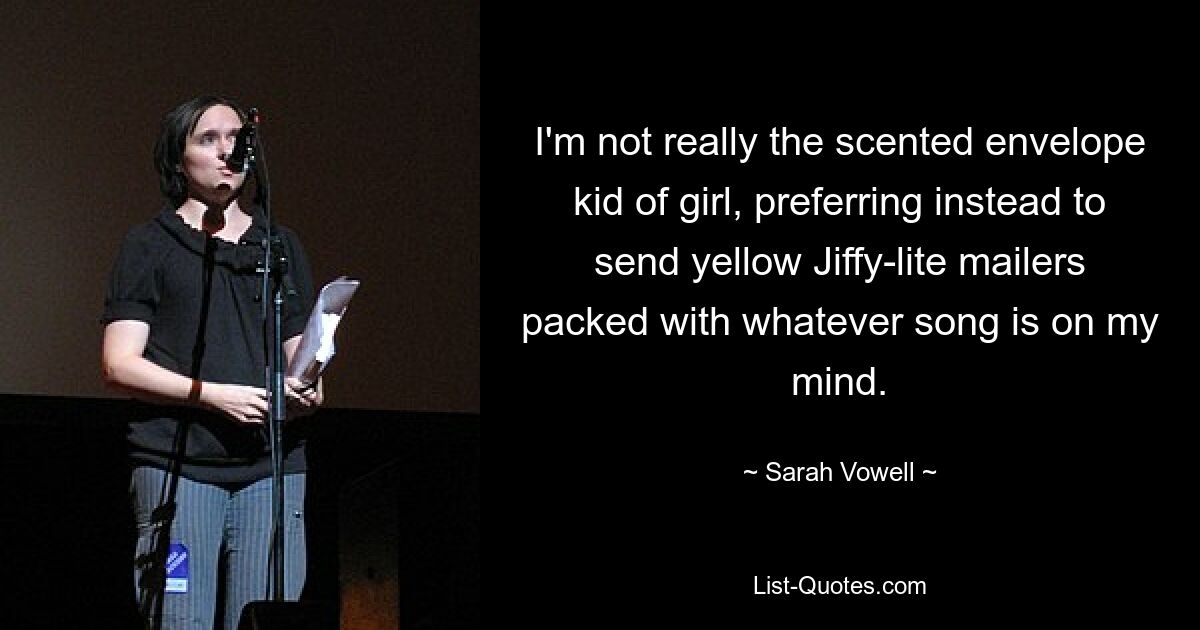 I'm not really the scented envelope kid of girl, preferring instead to send yellow Jiffy-lite mailers packed with whatever song is on my mind. — © Sarah Vowell