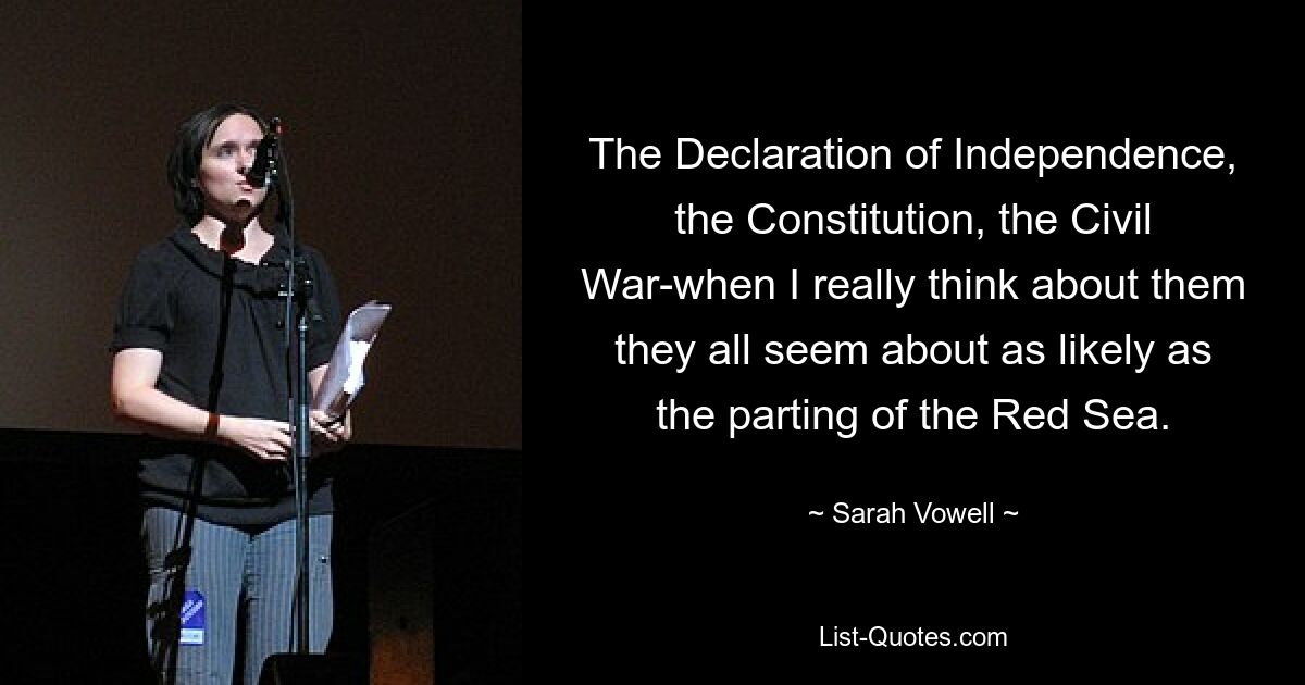 The Declaration of Independence, the Constitution, the Civil War-when I really think about them they all seem about as likely as the parting of the Red Sea. — © Sarah Vowell