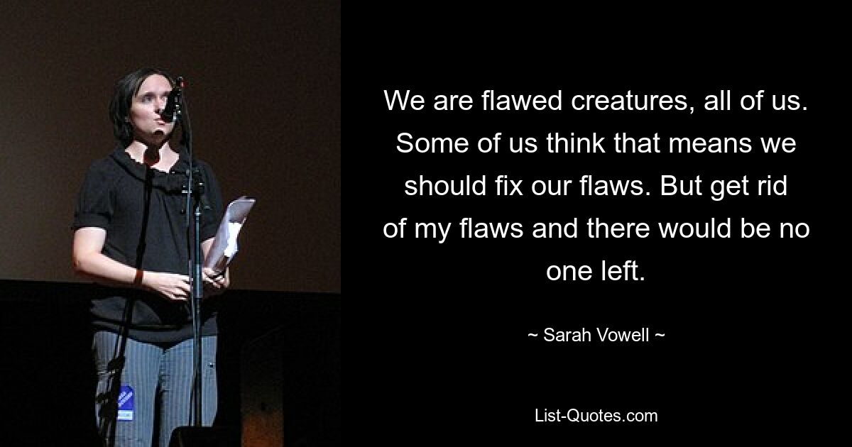 We are flawed creatures, all of us. Some of us think that means we should fix our flaws. But get rid of my flaws and there would be no one left. — © Sarah Vowell