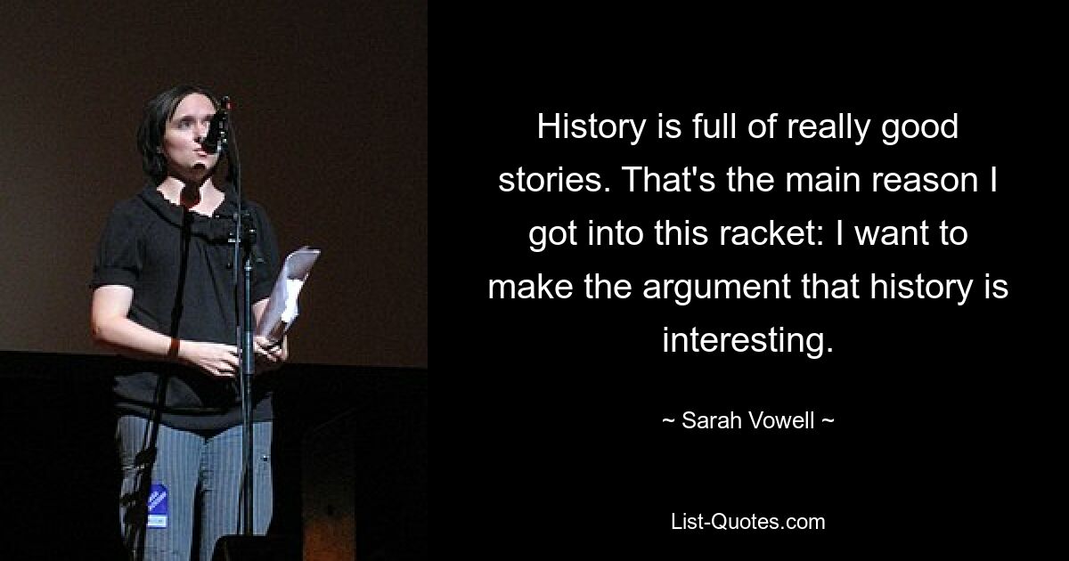 History is full of really good stories. That's the main reason I got into this racket: I want to make the argument that history is interesting. — © Sarah Vowell