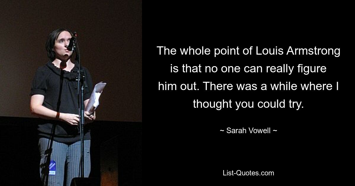 Der springende Punkt bei Louis Armstrong ist, dass niemand ihn wirklich verstehen kann. Es gab eine Weile, da dachte ich, du könntest es versuchen. — © Sarah Vowell
