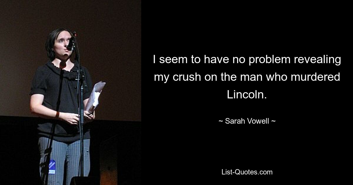 I seem to have no problem revealing my crush on the man who murdered Lincoln. — © Sarah Vowell