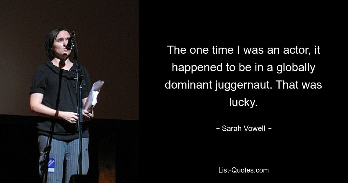 The one time I was an actor, it happened to be in a globally dominant juggernaut. That was lucky. — © Sarah Vowell