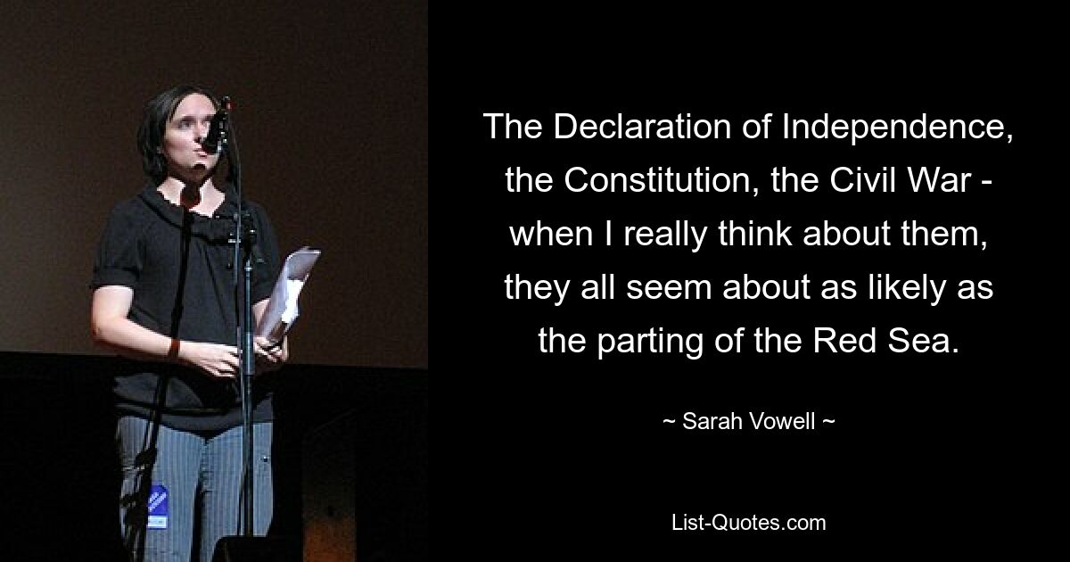 The Declaration of Independence, the Constitution, the Civil War - when I really think about them, they all seem about as likely as the parting of the Red Sea. — © Sarah Vowell