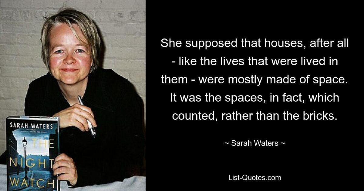 She supposed that houses, after all - like the lives that were lived in them - were mostly made of space. It was the spaces, in fact, which counted, rather than the bricks. — © Sarah Waters