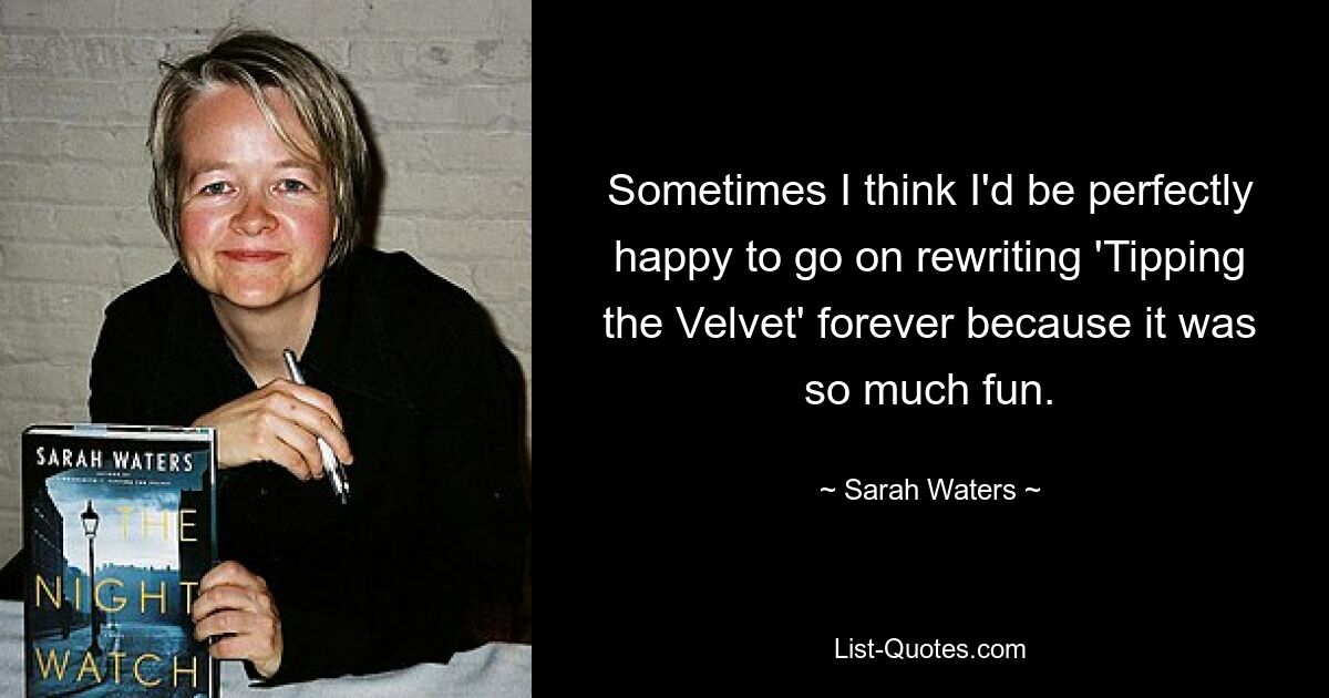 Sometimes I think I'd be perfectly happy to go on rewriting 'Tipping the Velvet' forever because it was so much fun. — © Sarah Waters