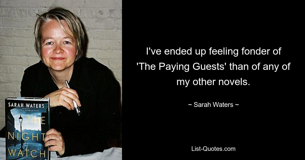 I've ended up feeling fonder of 'The Paying Guests' than of any of my other novels. — © Sarah Waters