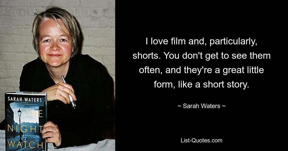 I love film and, particularly, shorts. You don't get to see them often, and they're a great little form, like a short story. — © Sarah Waters