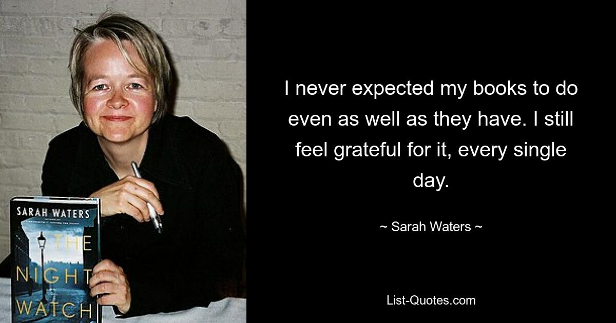 I never expected my books to do even as well as they have. I still feel grateful for it, every single day. — © Sarah Waters