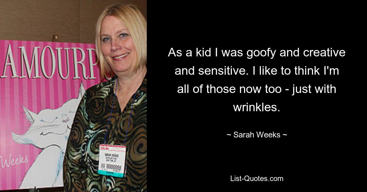 As a kid I was goofy and creative and sensitive. I like to think I'm all of those now too - just with wrinkles. — © Sarah Weeks