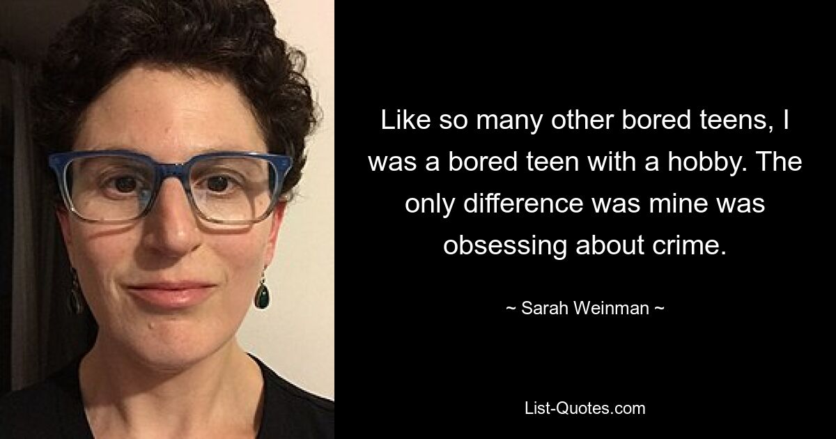 Like so many other bored teens, I was a bored teen with a hobby. The only difference was mine was obsessing about crime. — © Sarah Weinman