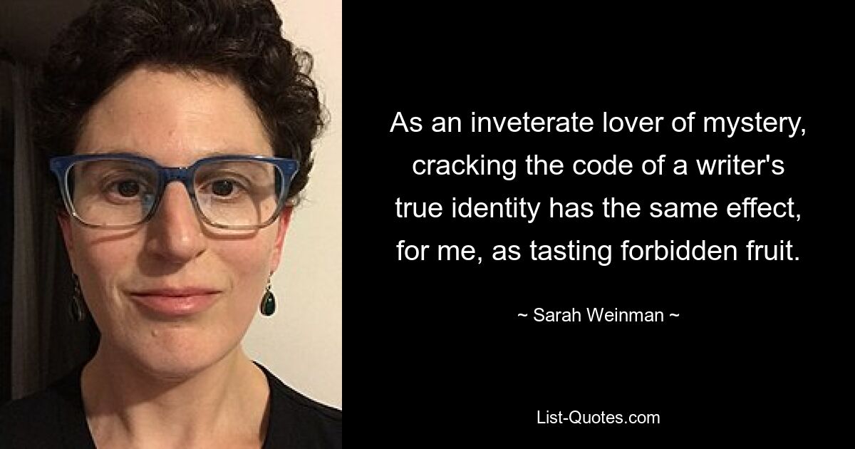 As an inveterate lover of mystery, cracking the code of a writer's true identity has the same effect, for me, as tasting forbidden fruit. — © Sarah Weinman