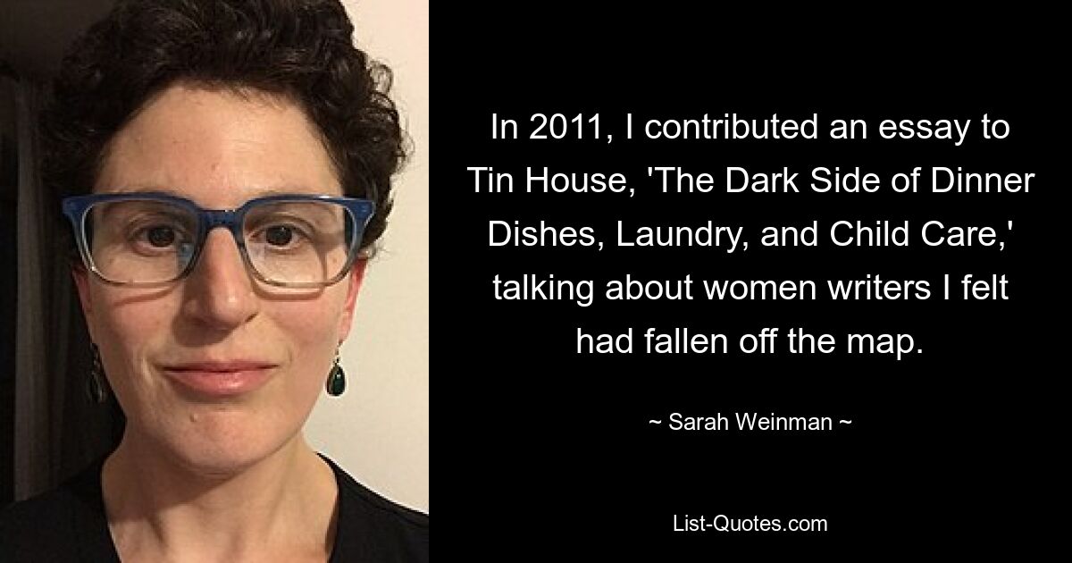 In 2011, I contributed an essay to Tin House, 'The Dark Side of Dinner Dishes, Laundry, and Child Care,' talking about women writers I felt had fallen off the map. — © Sarah Weinman