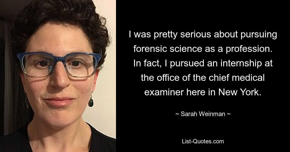 I was pretty serious about pursuing forensic science as a profession. In fact, I pursued an internship at the office of the chief medical examiner here in New York. — © Sarah Weinman