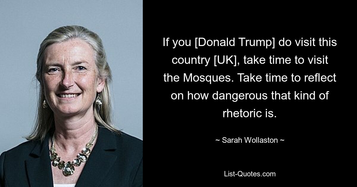 If you [Donald Trump] do visit this country [UK], take time to visit the Mosques. Take time to reflect on how dangerous that kind of rhetoric is. — © Sarah Wollaston