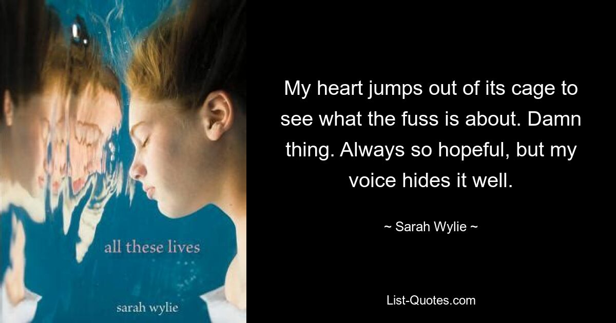 My heart jumps out of its cage to see what the fuss is about. Damn thing. Always so hopeful, but my voice hides it well. — © Sarah Wylie