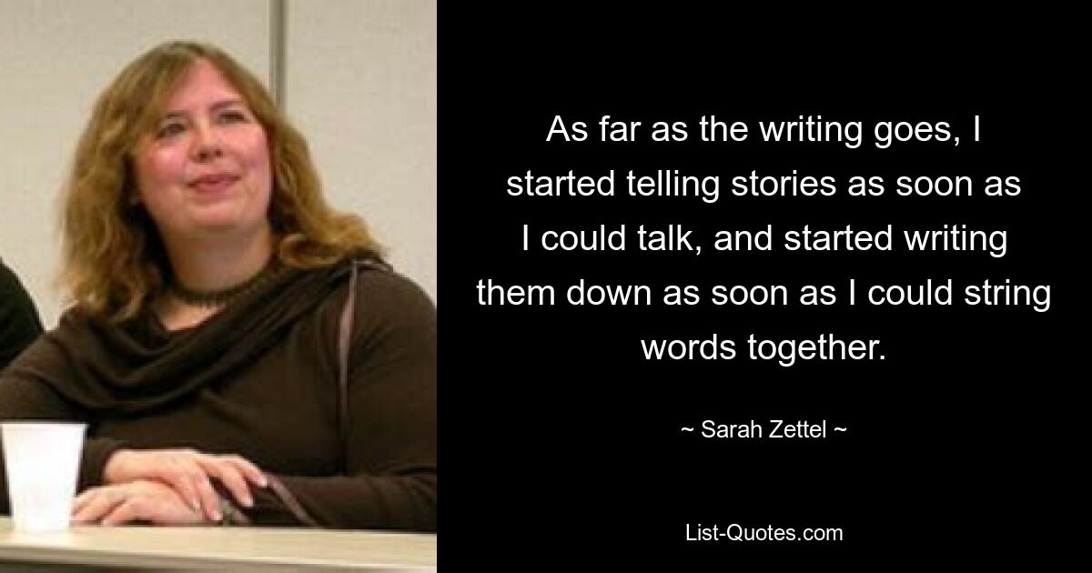 As far as the writing goes, I started telling stories as soon as I could talk, and started writing them down as soon as I could string words together. — © Sarah Zettel