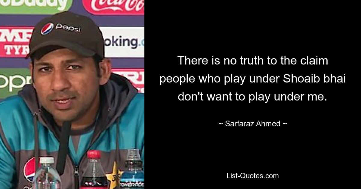 There is no truth to the claim people who play under Shoaib bhai don't want to play under me. — © Sarfaraz Ahmed