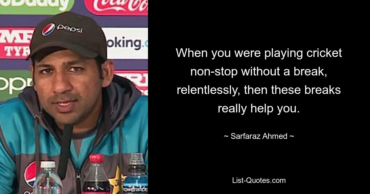 When you were playing cricket non-stop without a break, relentlessly, then these breaks really help you. — © Sarfaraz Ahmed